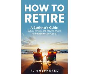 HOW TO RETIRE: A Beginner's Guide : What, Where, And How To Invest For Retirement By Age 40
