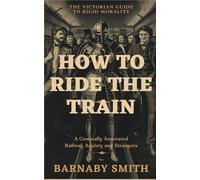How to Ride the Train: The Comically Annotated Guide to Railway Etiquette, Compartment Anxiety, and the Management of Strangers (THE VICTORIAN GUIDE TO RIGID MORALITY)