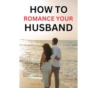 How to romance your husband: A step-by-step guide on how to communicate, express love, build intimacy, overcome challenges, and create lasting romance with your spouse