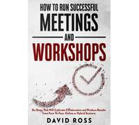 How to Run Successful Meetings and Workshops: Six Steps That Will Cultivate Collaboration and Produce Results from Face-To-Face, Online or Hybrid Session