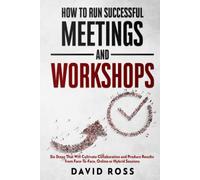 How to Run Successful Meetings and Workshops: Six Steps That Will Cultivate Collaboration and Produce Results from Face-To-Face, Online or Hybrid Session