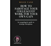 How to Sabotage Your Colleagues' Work for Your Own Gain: An unapologetic guide to strategic disruption. (Manuals of the Dirty Soul)