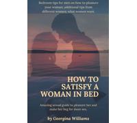 How to Satisfy a Woman in Bed.: Amazing sexual guide to pleasure her and make her beg for more sex:Bedroom tips for men on how to pleasure your woman;additional tips from different women.