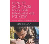 HOW TO SATISFY YOUR MAN AND HAVE HIM ASK FOR MORE: HOW TO MAKE YOUR MARRIAGE WORK