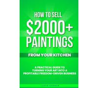 How To Sell $2000 Paintings From Your Kitchen: A Practical Guide To Turning Your Art into a Profitable, Freedom-Driven Business