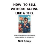 How to Sell Without Acting Like a Jerk: How to Sell Well Without Being Pushy, Weird, or Desperate