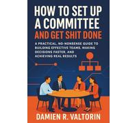 How to Set Up a Committee and Get Shit Done: A Practical, No-Nonsense Guide to Building Effective Teams, Making Decisions Faster, and Achieving Real Results