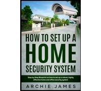 How to Set Up a Home Security System: Step-by-step Blueprint on How to Set Up a Robust, Highly Effective Home and Office Security System