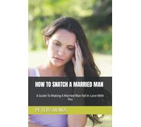 HOW TO SNATCH A MARRIED MAN: A Guide To Making A Married Man Fall In-Love With You