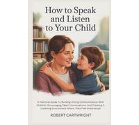 How To Speak And Listen To Your Child: A Practical Guide To Building Strong Communication With Children, Encouraging Open Conversations, And Creating A Listening Environment Where They Feel Understood
