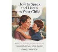 How To Speak And Listen To Your Child: A Practical Guide To Building Strong Communication With Children, Encouraging Open Conversations, And Creating A Listening Environment Where They Feel Understood