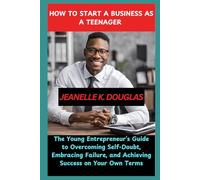 HOW TO START A BUSINESS AS A TEENAGER: The Young Entrepreneur’s Guide to Overcoming Self-Doubt, Embracing Failure, and Achieving Success on Your Own Terms