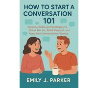 How to Start a Conversation 101: Essential Skills and Strategies to Break the Ice, Build Rapport, and Keep Any Conversation Flowing