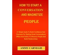 HOW TO START A CONVERSATION AND MAGNETIZE PEOPLE: A Simple Guide To Build Confidence And Charisma For Starting Great Conversations Offline And Online To Influence People And Build Relationships