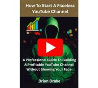 How To Start A Faceless YouTube Channel: A Professional Guide To Building A Profitable YouTube Channel Without Showing Your Face