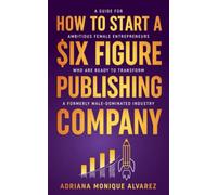 How To Start A Six Figure Publishing Company: A Guide for Ambitious Female Entrepreneurs Who Are Ready to Transform a Formerly Male-Dominated Industry