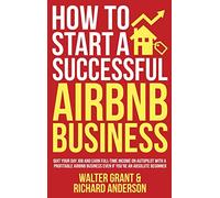 How to Start a Successful Airbnb Business: Quit Your Day Job and Earn Full-time Income on Autopilot With a Profitable Airbnb Business Even if You're an Absolute Beginner
