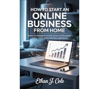 How to Start an Online Business from Home: Proven Strategies to Launch, Grow, and Succeed Online-Even with Zero Experience