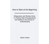 How to Start at the Beginning: Wittgenstein and Merleau-Ponty on Putting Aside Presuppositions and Getting to the Ground of Understanding