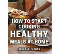 How To Start Cooking Healthy Meals At Home: Discover Simple, Delicious & Nutritious Recipes for Beginner Cooks: A Beginner's Guide to Eating Clean & ... Foodies & Wellness Enthusiasts of All Ages!