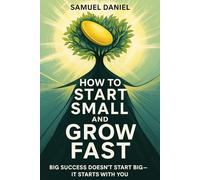 HOW TO START SMALL AND GROW FAST: A Practical Guide to Building Big Success from Humble Beginnings