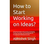 How to Start Working on Ideas?: A Practical Guide to Discovering, Developing, Testing, Executing, and Growing Ideas for Personal and Professional Success