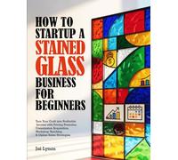 HOW TO STARTUP A STAINED-GLASS BUSINESS FOR BEGINNERS: Turn Your Craft into Profitable Income with Pricing Formulas, Commission Acquisition, Workshop Teaching & Online Sales Strategies