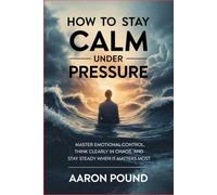 How to Stay Calm Under Pressure: Master Emotional Control, Think Clearly in Chaos, and Stay Steady When It Matters Most