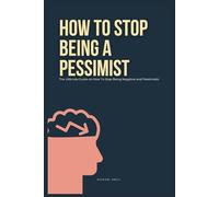 How To Stop Being A Pessimist: The Ultimate Guide on How To Stop Being Negative and Pessimistic
