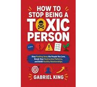 How to Stop Being a Toxic Person: Stop Pushing Away the People You Love, Break Your Destructive Patterns, and Build Healthy Relationships