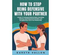How To Stop Being Defensive With Your Partner: A Guide To Creating Emotional Safety, Rebuilding Intimacy, Improving Communication, and Strengthening Trust In Your Relationship