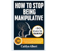 HOW TO STOP BEING MANIPULATIVE: A Guide to Becoming Self-Aware, Healing Your Mind, Unlearning Toxic Thoughts, Mastering Emotional Control, and Building Healthy Relationships