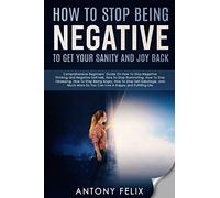 How To Stop Being Negative To Get Your Sanity And Joy Back: Comprehensive Beginners’ Guide On How To Stop Negative Thinking (Transform yourself)