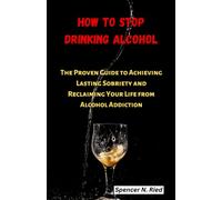 How To Stop Drinking Alcohol: The Proven Guide to Achieving Lasting Sobriety and Reclaiming Your Life from Alcohol Addiction
