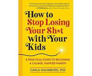 How to Stop Losing Your Sh*t with Your Kids: A Practical Guide to Becoming a Calmer, Happier Parent