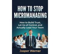 HOW TO STOP MICROMANAGING: How to Build Trust, Let Go of Control, and Actually Lead Your Team