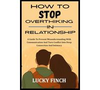 HOW TO STOP OVERTHIKING IN RELATIONSHIP: A Guide To Prevent Misunderstanding With Communication And Turn Conflict Into Deep Connection And Intimacy