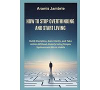 HOW TO STOP OVERTHINKING AND START LIVING: Build Discipline, Gain Clarity, and Take Action Without Anxiety Using Simple Systems and Micro Habits