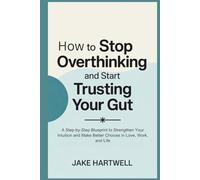 How to Stop Overthinking and Start Trusting Your Gut: A Step-by-Step Blueprint to Strengthen Your Intuition and Make Better Choices in Love, Work, and Life