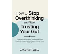 How to Stop Overthinking and Start Trusting Your Gut: A Step-by-Step Blueprint to Strengthen Your Intuition and Make Better Choices in Love, Work, and Life
