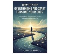 HOW TO STOP OVERTHINKING AND START TRUSTING YOUR GUTS: Quiet Your Mind, Strengthen Your Intuition, and Take Action Without Fear