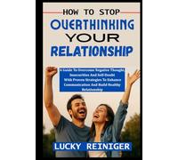 HOW TO STOP OVERTHINKING YOUR RELATIONSHIP: A Guide To Overcome Negative Thought, Insecurities And Self-Doubt With Proven Strategies To Enhance Communication And Build Healthy Relationship