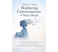 How to Stop Replaying Conversations in Your Head: Break the Cycle of Overthinking, Let Go of Awkward Moments, and Find Mental Peace After Every Interaction