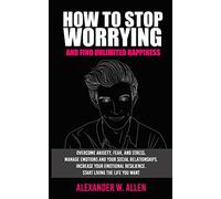 HOW TO STOP WORRYING AND FIND UNLIMITED HAPPINESS: Overcome Anxiety, Fear, and Stress. Manage Emotions and Your Social Relationships. Increase Your Emotional Resilience. Start Living the Life You Want