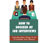 How To Succeed At Job Interviews: Critically Basic Things To Do To Increase Your Chances