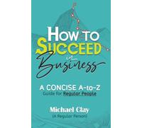 How to Succeed in Business: A CONCISE A-to-Z Guide for Regular People