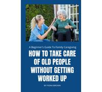 HOW TO TAKE CARE OF OLD PEOPLE WITHOUT GETTING WORKED UP: A Beginner's Guide To Family Caregiving