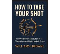 HOW TO TAKE YOUR SHOT: For Overthinkers Ready to Bet on Themselves and Finally Make It Count