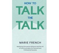 How to Talk the Talk: Mastering Persuasive Influence and the Art of Communication for Personal and Professional Success.