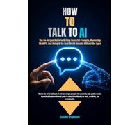 HOW TO TALK TO AI: The No-Jargon Guide to Writing Powerful Prompts, Mastering ChatGPT, and Using AI for Real-World Results Without the Hype